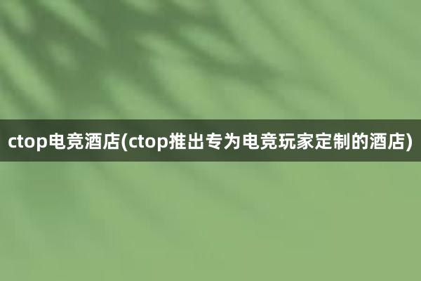 ctop电竞酒店(ctop推出专为电竞玩家定制的酒店)