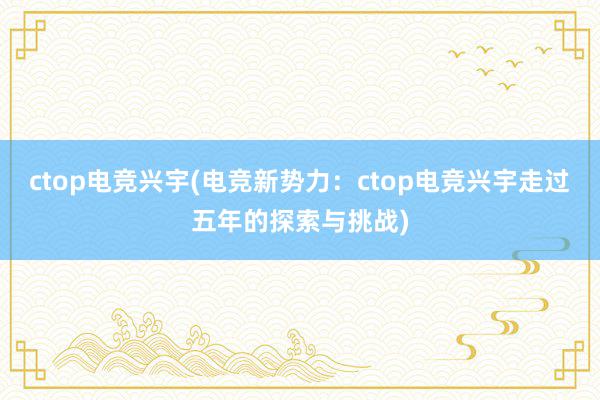 ctop电竞兴宇(电竞新势力：ctop电竞兴宇走过五年的探索与挑战)