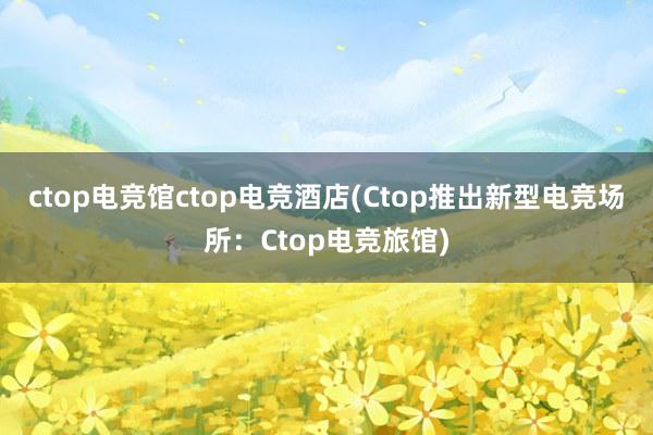 ctop电竞馆ctop电竞酒店(Ctop推出新型电竞场所：Ctop电竞旅馆)