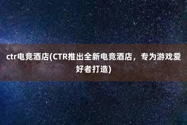 ctr电竞酒店(CTR推出全新电竞酒店，专为游戏爱好者打造)