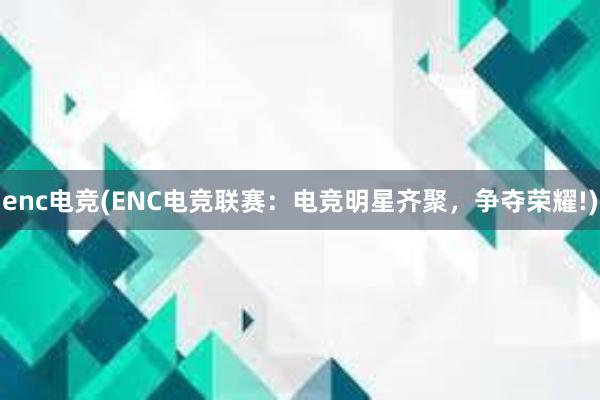 enc电竞(ENC电竞联赛：电竞明星齐聚，争夺荣耀!)