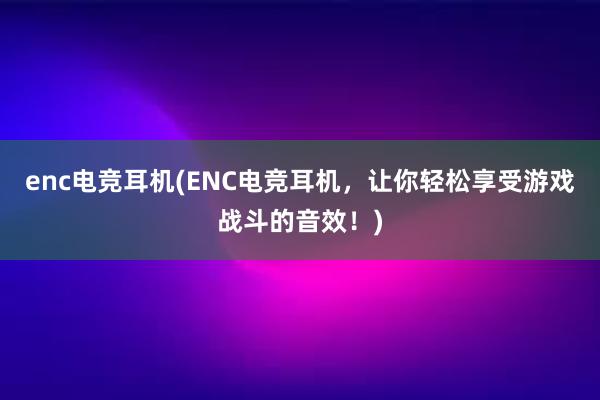 enc电竞耳机(ENC电竞耳机，让你轻松享受游戏战斗的音效！)