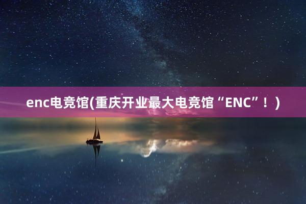 enc电竞馆(重庆开业最大电竞馆“ENC”！)