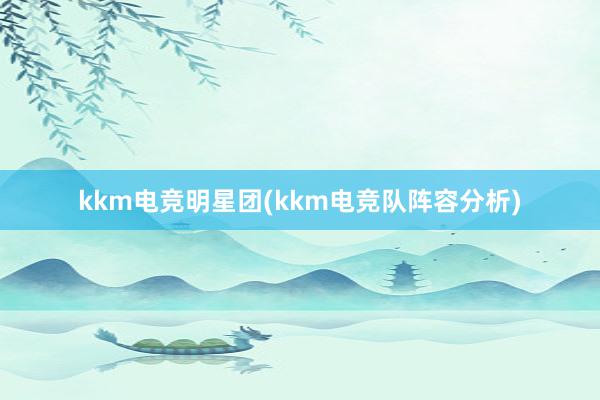 kkm电竞明星团(kkm电竞队阵容分析)