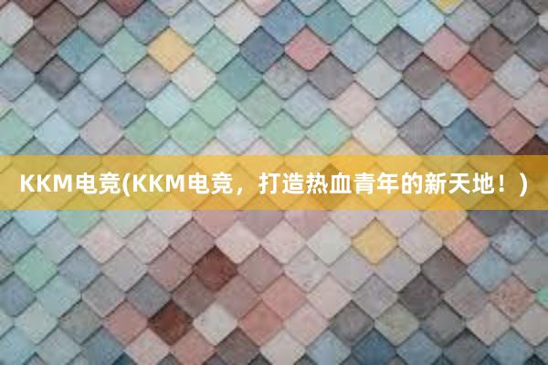 KKM电竞(KKM电竞，打造热血青年的新天地！)