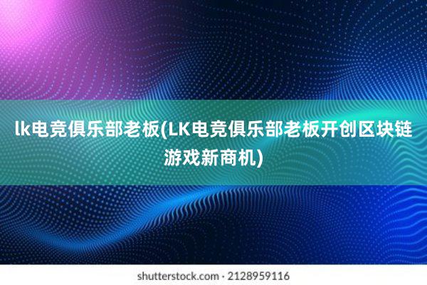 lk电竞俱乐部老板(LK电竞俱乐部老板开创区块链游戏新商机)