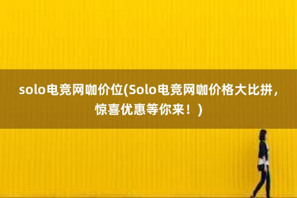 solo电竞网咖价位(Solo电竞网咖价格大比拼，惊喜优惠等你来！)