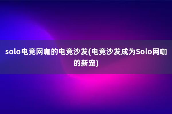 solo电竞网咖的电竞沙发(电竞沙发成为Solo网咖的新宠)