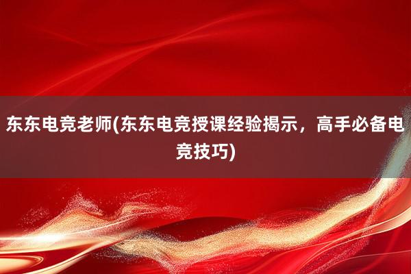 东东电竞老师(东东电竞授课经验揭示，高手必备电竞技巧)