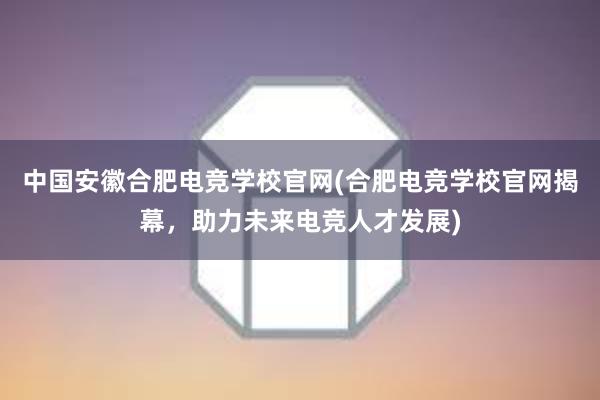 中国安徽合肥电竞学校官网(合肥电竞学校官网揭幕，助力未来电竞人才发展)