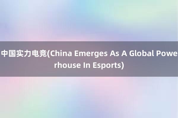 中国实力电竞(China Emerges As A Global Powerhouse In Esports)