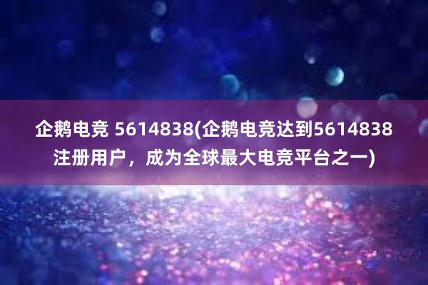 企鹅电竞 5614838(企鹅电竞达到5614838注册用户，成为全球最大电竞平台之一)