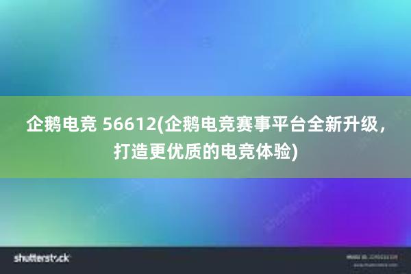 企鹅电竞 56612(企鹅电竞赛事平台全新升级，打造更优质的电竞体验)