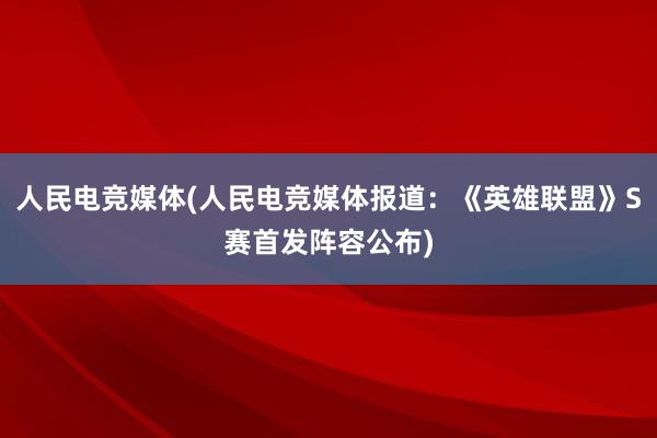 人民电竞媒体(人民电竞媒体报道：《英雄联盟》S赛首发阵容公布)