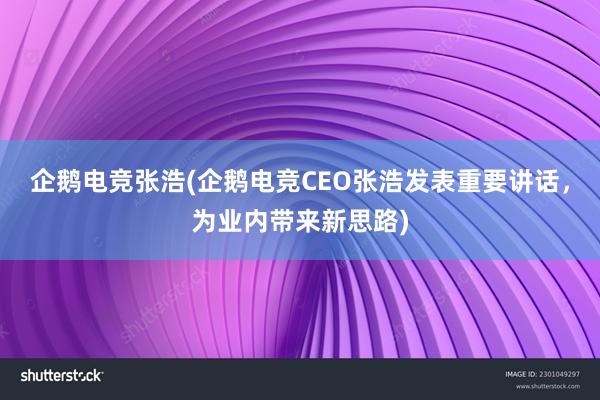 企鹅电竞张浩(企鹅电竞CEO张浩发表重要讲话，为业内带来新思路)