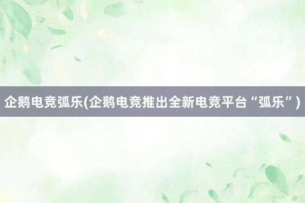 企鹅电竞弧乐(企鹅电竞推出全新电竞平台“弧乐”)