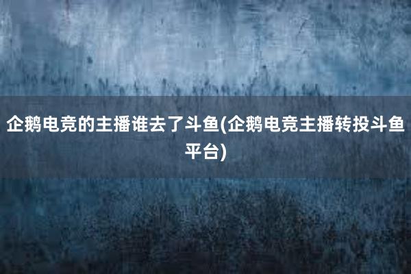 企鹅电竞的主播谁去了斗鱼(企鹅电竞主播转投斗鱼平台)