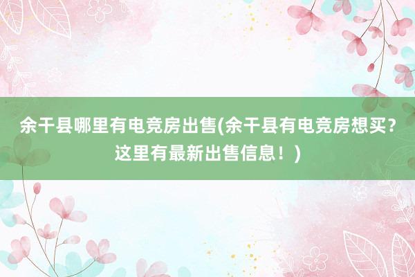 余干县哪里有电竞房出售(余干县有电竞房想买？这里有最新出售信息！)