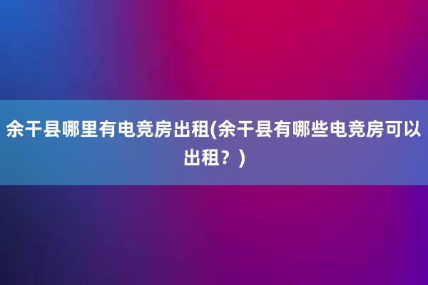 余干县哪里有电竞房出租(余干县有哪些电竞房可以出租？)