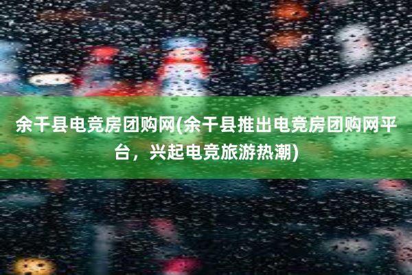 余干县电竞房团购网(余干县推出电竞房团购网平台，兴起电竞旅游热潮)