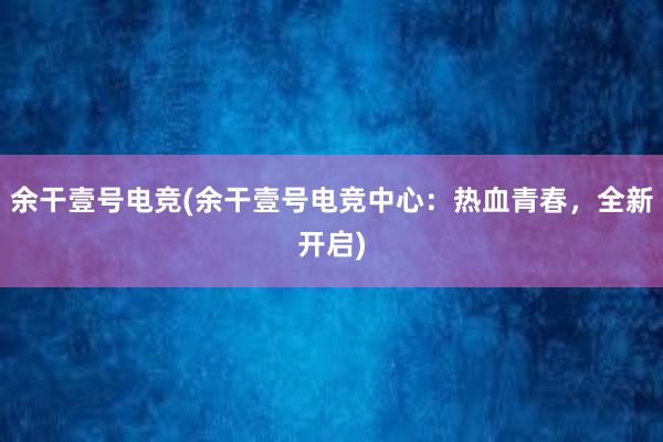 余干壹号电竞(余干壹号电竞中心：热血青春，全新开启)