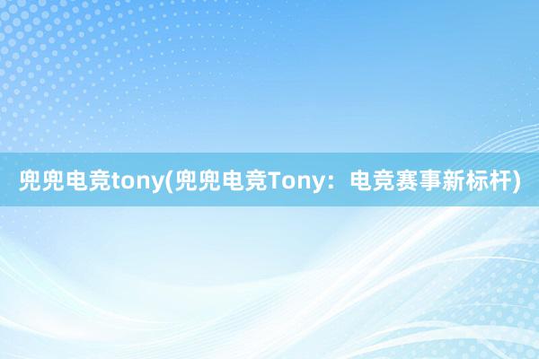 兜兜电竞tony(兜兜电竞Tony：电竞赛事新标杆)