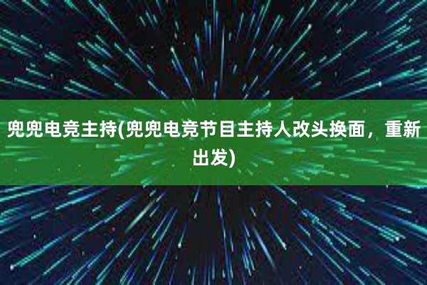 兜兜电竞主持(兜兜电竞节目主持人改头换面，重新出发)