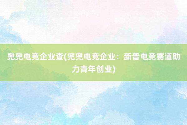 兜兜电竞企业查(兜兜电竞企业：新晋电竞赛道助力青年创业)