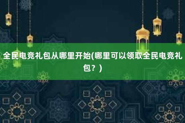 全民电竞礼包从哪里开始(哪里可以领取全民电竞礼包？)