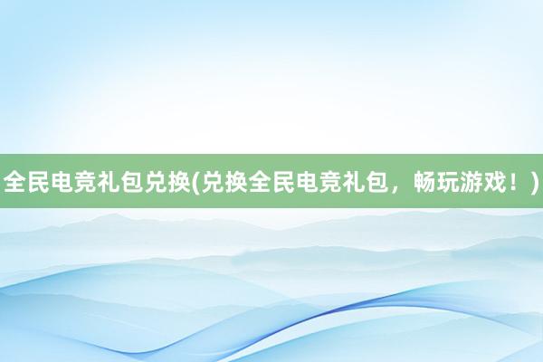 全民电竞礼包兑换(兑换全民电竞礼包，畅玩游戏！)