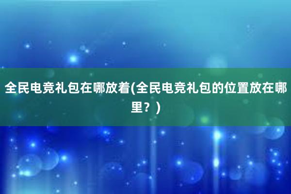 全民电竞礼包在哪放着(全民电竞礼包的位置放在哪里？)