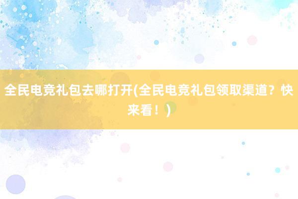 全民电竞礼包去哪打开(全民电竞礼包领取渠道？快来看！)