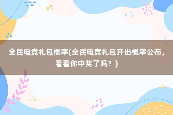 全民电竞礼包概率(全民电竞礼包开出概率公布，看看你中奖了吗？)