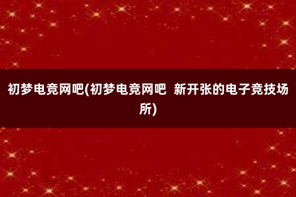 初梦电竞网吧(初梦电竞网吧  新开张的电子竞技场所)