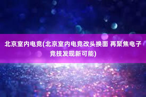 北京室内电竞(北京室内电竞改头换面 再聚焦电子竞技发现新可能)