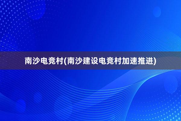 南沙电竞村(南沙建设电竞村加速推进)