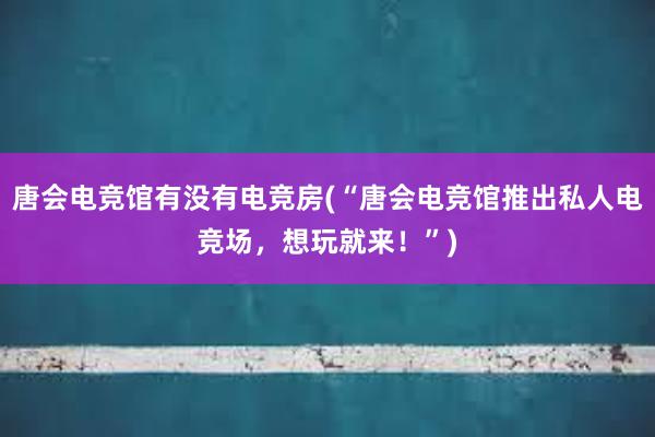 唐会电竞馆有没有电竞房(“唐会电竞馆推出私人电竞场，想玩就来！”)