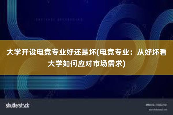 大学开设电竞专业好还是坏(电竞专业：从好坏看大学如何应对市场需求)