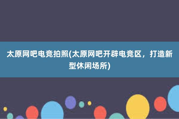 太原网吧电竞拍照(太原网吧开辟电竞区，打造新型休闲场所)