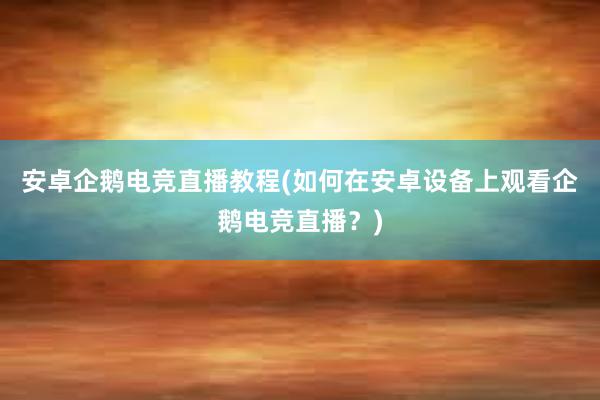 安卓企鹅电竞直播教程(如何在安卓设备上观看企鹅电竞直播？)