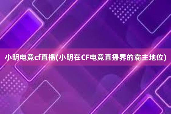 小明电竞cf直播(小明在CF电竞直播界的霸主地位)