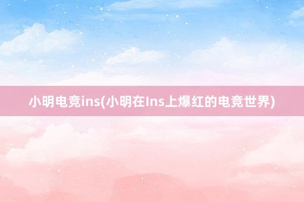 小明电竞ins(小明在Ins上爆红的电竞世界)