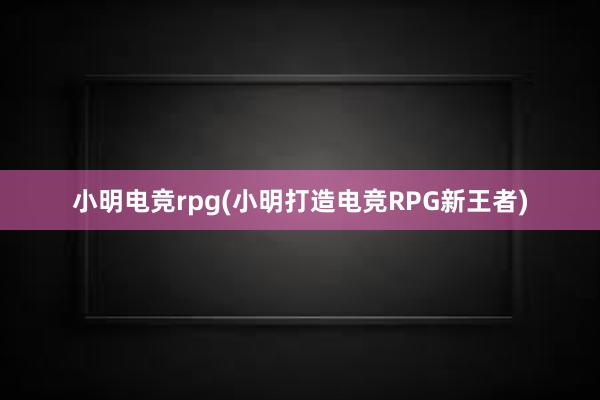 小明电竞rpg(小明打造电竞RPG新王者)