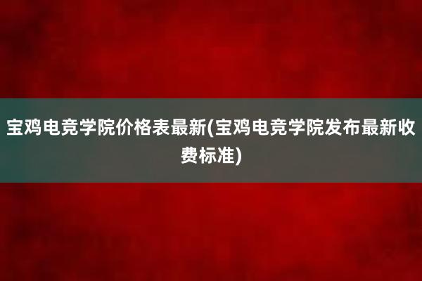 宝鸡电竞学院价格表最新(宝鸡电竞学院发布最新收费标准)