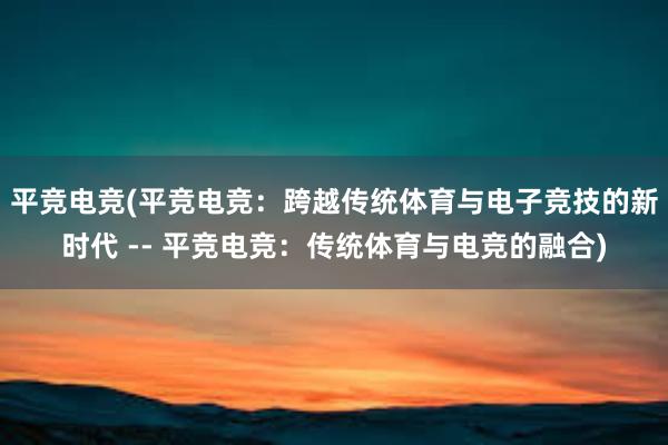 平竞电竞(平竞电竞：跨越传统体育与电子竞技的新时代 -- 平竞电竞：传统体育与电竞的融合)