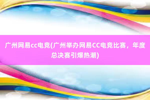 广州网易cc电竞(广州举办网易CC电竞比赛，年度总决赛引爆热潮)