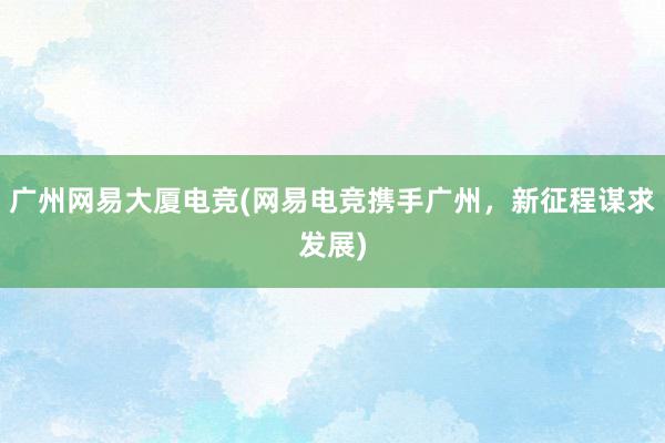 广州网易大厦电竞(网易电竞携手广州，新征程谋求发展)