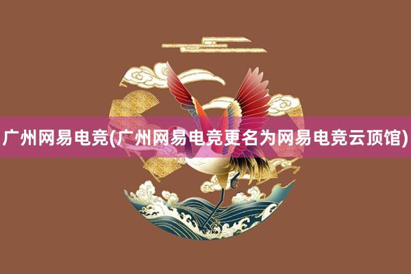 广州网易电竞(广州网易电竞更名为网易电竞云顶馆)