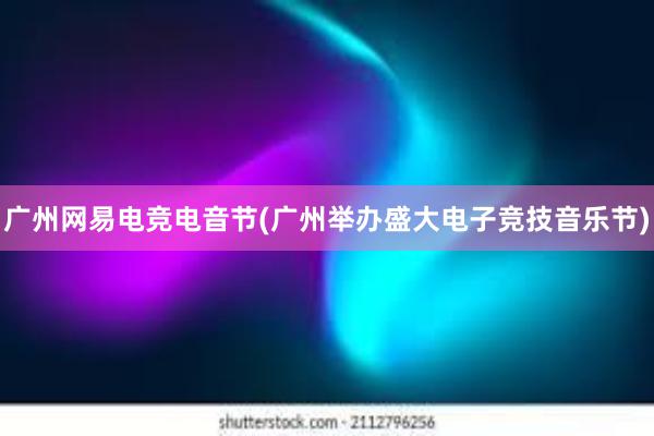 广州网易电竞电音节(广州举办盛大电子竞技音乐节)