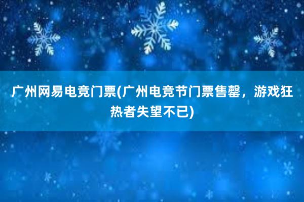 广州网易电竞门票(广州电竞节门票售罄，游戏狂热者失望不已)